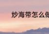 炒海带怎么做（炒海带怎么做）