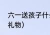 六一送孩子什么好（六一儿童节实用礼物）