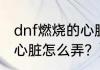 dnf燃烧的心脏怎么弄？（dnf燃烧的心脏怎么弄？）
