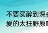不要买醉到深夜,不要花痴到花谢？（爱的太狂野原唱？）