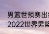 男篮世预赛出线规则及决赛时间？（2022世界男篮联赛赛程？）