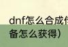 dnf怎么合成传说装备？（dnf传说装备怎么获得）