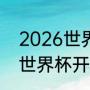 2026世界杯举办具体时间（2026年世界杯开赛时间）
