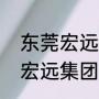 东莞宏远集团旗下有哪些公司（四川宏远集团董事长）