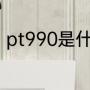 pt990是什么意思（pt990是什么金）