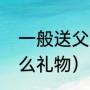 一般送父亲什么礼物（父亲应该送什么礼物）