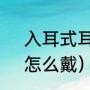 入耳式耳机，怎么戴（入耳式耳机，怎么戴）