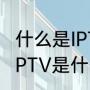 什么是IPTV，可以具体讲下原理吗（IPTV是什么意思）