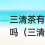 三清茶有用吗有人试试过的可以说说吗（三清茶的使用方法是怎样的）