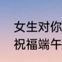 女生对你说端午安康怎么回复（别人祝福端午安康怎么回复）