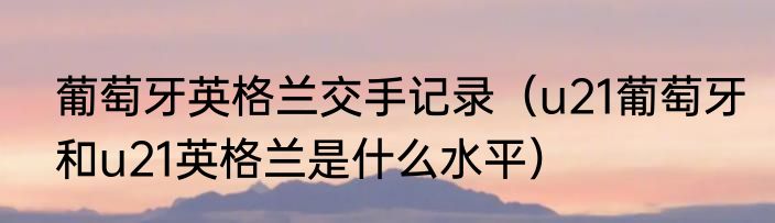 葡萄牙英格兰交手记录（u21葡萄牙和u21英格兰是什么水平）