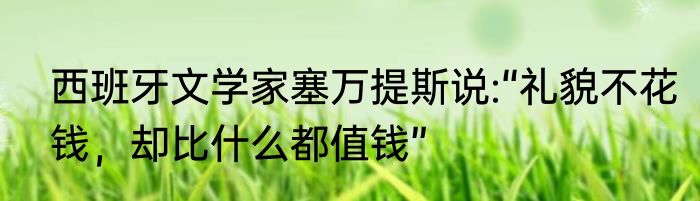 西班牙文学家塞万提斯说:“礼貌不花钱，却比什么都值钱”