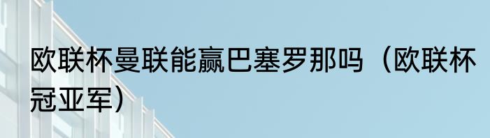 欧联杯曼联能赢巴塞罗那吗（欧联杯冠亚军）