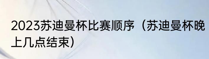 2023苏迪曼杯比赛顺序（苏迪曼杯晚上几点结束）