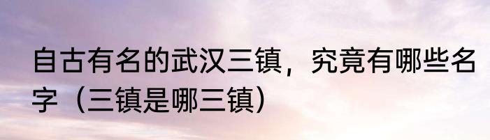 自古有名的武汉三镇，究竟有哪些名字（三镇是哪三镇）