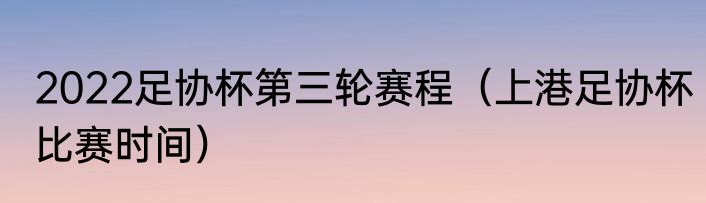 2022足协杯第三轮赛程（上港足协杯比赛时间）