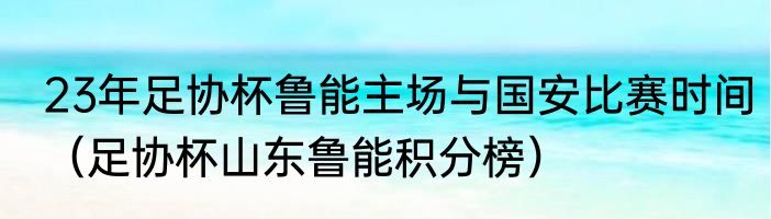 23年足协杯鲁能主场与国安比赛时间（足协杯山东鲁能积分榜）