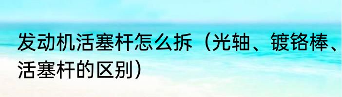 发动机活塞杆怎么拆（光轴、镀铬棒、活塞杆的区别）