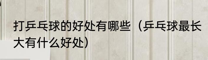 打乒乓球的好处有哪些（乒乓球最长大有什么好处）