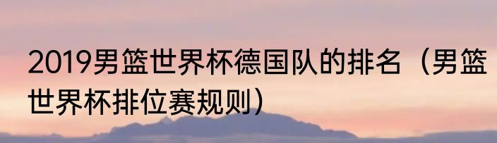 2019男篮世界杯德国队的排名（男篮世界杯排位赛规则）