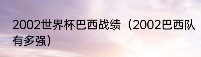 2002世界杯巴西战绩（2002巴西队有多强）