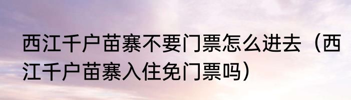 西江千户苗寨不要门票怎么进去（西江千户苗寨入住免门票吗）