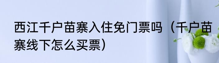 西江千户苗寨入住免门票吗（千户苗寨线下怎么买票）