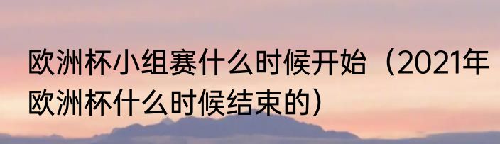 欧洲杯小组赛什么时候开始（2021年欧洲杯什么时候结束的）