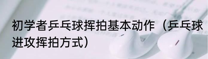 初学者乒乓球挥拍基本动作（乒乓球进攻挥拍方式）