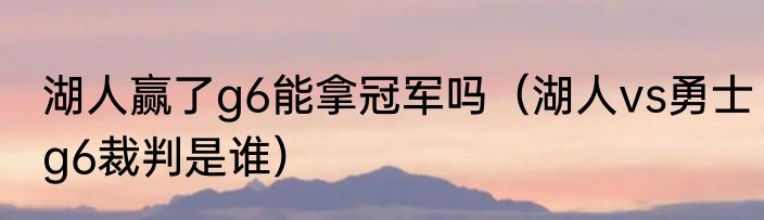 湖人赢了g6能拿冠军吗（湖人vs勇士g6裁判是谁）