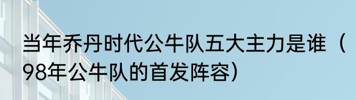 当年乔丹时代公牛队五大主力是谁（98年公牛队的首发阵容）