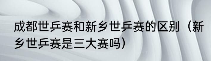 成都世乒赛和新乡世乒赛的区别（新乡世乒赛是三大赛吗）