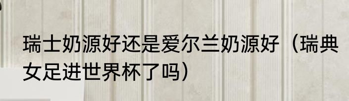 瑞士奶源好还是爱尔兰奶源好（瑞典女足进世界杯了吗）