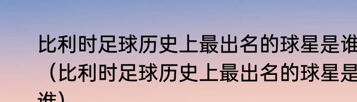 比利时足球历史上最出名的球星是谁（比利时足球历史上最出名的球星是谁）