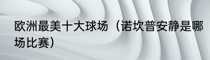 欧洲最美十大球场（诺坎普安静是哪场比赛）