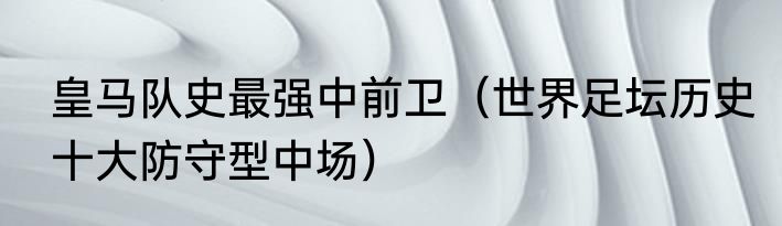 皇马队史最强中前卫（世界足坛历史十大防守型中场）