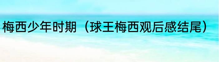 梅西少年时期（球王梅西观后感结尾）