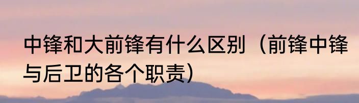 中锋和大前锋有什么区别（前锋中锋与后卫的各个职责）