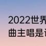 2022世界杯主题曲原版（世界杯主题曲主唱是谁）