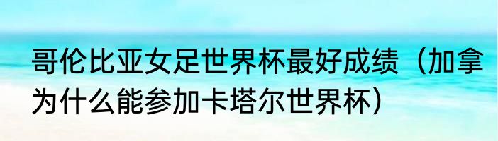 哥伦比亚女足世界杯最好成绩（加拿为什么能参加卡塔尔世界杯）