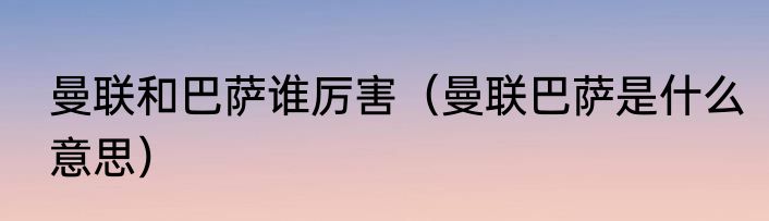 曼联和巴萨谁厉害（曼联巴萨是什么意思）