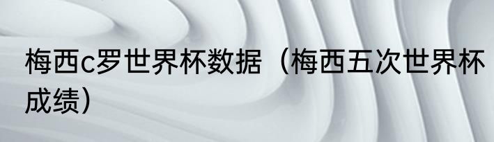 梅西c罗世界杯数据（梅西五次世界杯成绩）