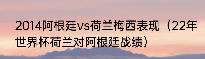 2014阿根廷vs荷兰梅西表现（22年世界杯荷兰对阿根廷战绩）