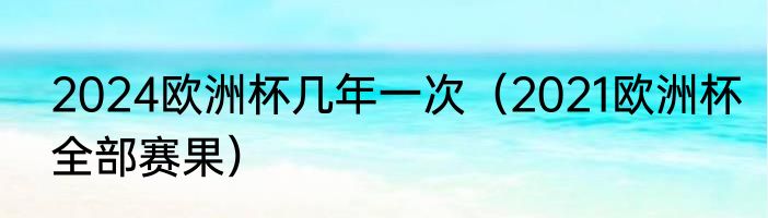 2024欧洲杯几年一次（2021欧洲杯全部赛果）