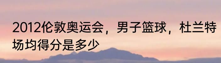 2012伦敦奥运会，男子篮球，杜兰特场均得分是多少