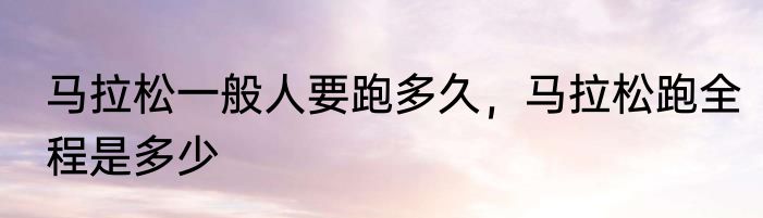 马拉松一般人要跑多久，马拉松跑全程是多少