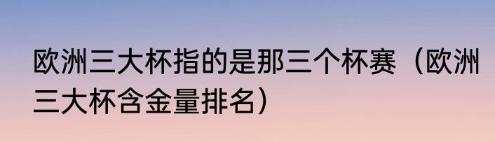 欧洲三大杯指的是那三个杯赛（欧洲三大杯含金量排名）