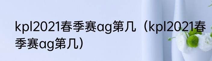 kpl2021春季赛ag第几（kpl2021春季赛ag第几）