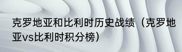 克罗地亚和比利时历史战绩（克罗地亚vs比利时积分榜）