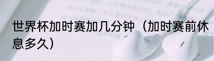 世界杯加时赛加几分钟（加时赛前休息多久）